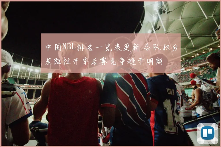 中国NBL排名一览表更新 各队积分差距拉开季后赛竞争趋于明朗