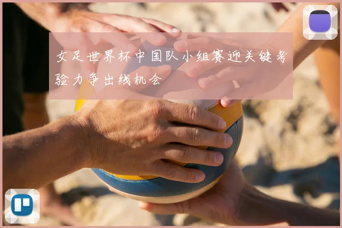 女足世界杯中国队小组赛迎关键考验力争出线机会