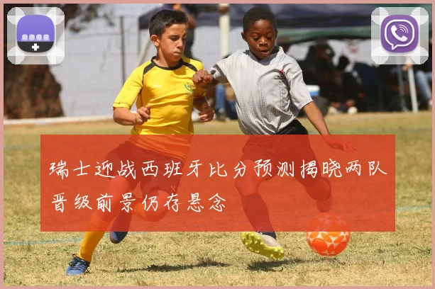 瑞士迎战西班牙比分预测揭晓两队晋级前景仍存悬念