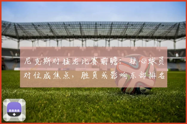 尼克斯对猛龙比赛前瞻：核心球员对位成焦点，胜负或影响东部排名