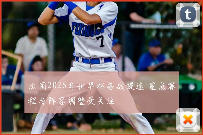 法国2026年世界杯备战提速 重点赛程与阵容调整受关注
