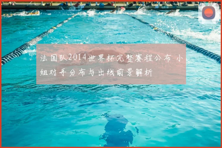 法国队2014世界杯完整赛程公布 小组对手分布与出线前景解析