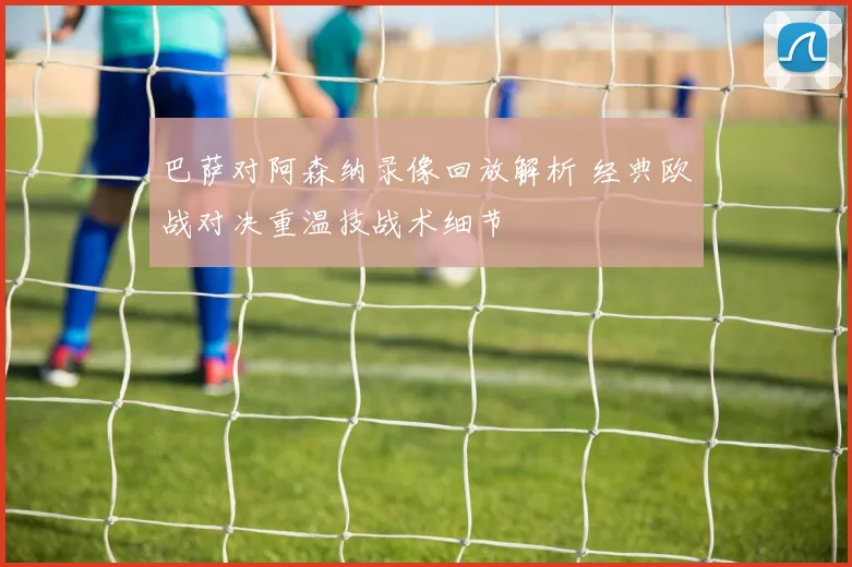 巴萨对阿森纳录像回放解析 经典欧战对决重温技战术细节