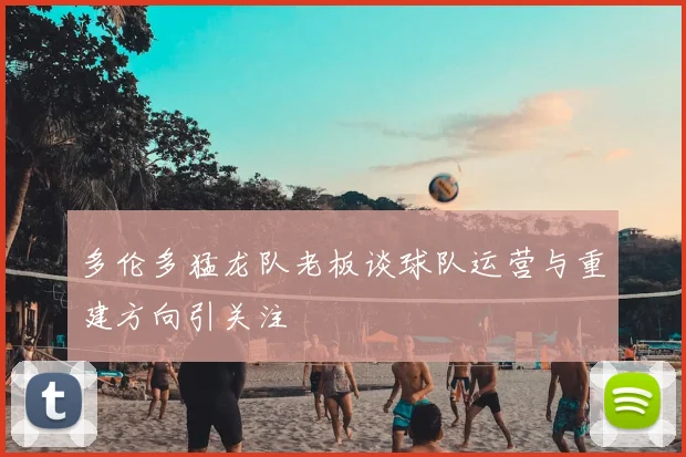 多伦多猛龙队老板谈球队运营与重建方向引关注