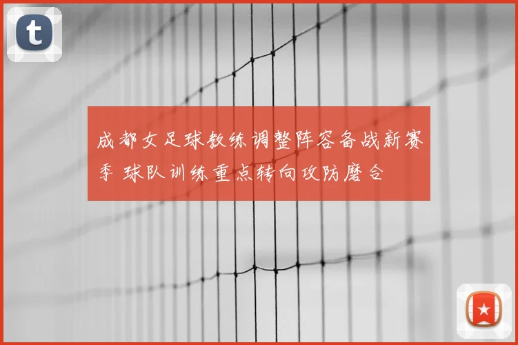 成都女足球教练调整阵容备战新赛季 球队训练重点转向攻防磨合