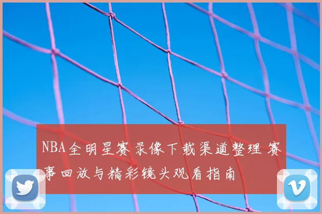 NBA全明星赛录像下载渠道整理 赛事回放与精彩镜头观看指南