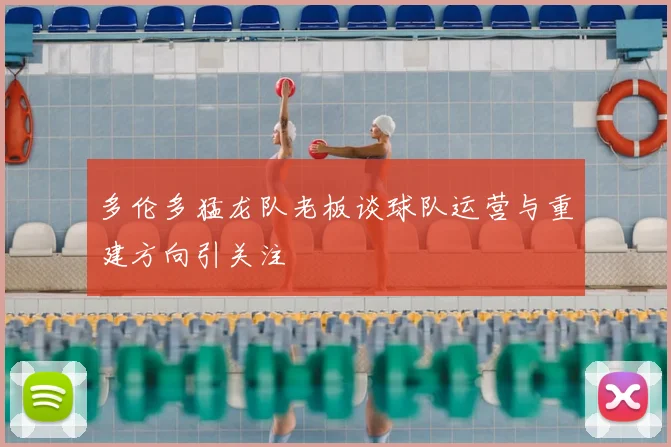 多伦多猛龙队老板谈球队运营与重建方向引关注