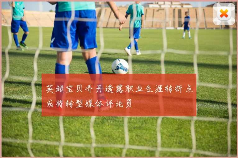 英超宝贝乔丹透露职业生涯转折点或将转型媒体评论员