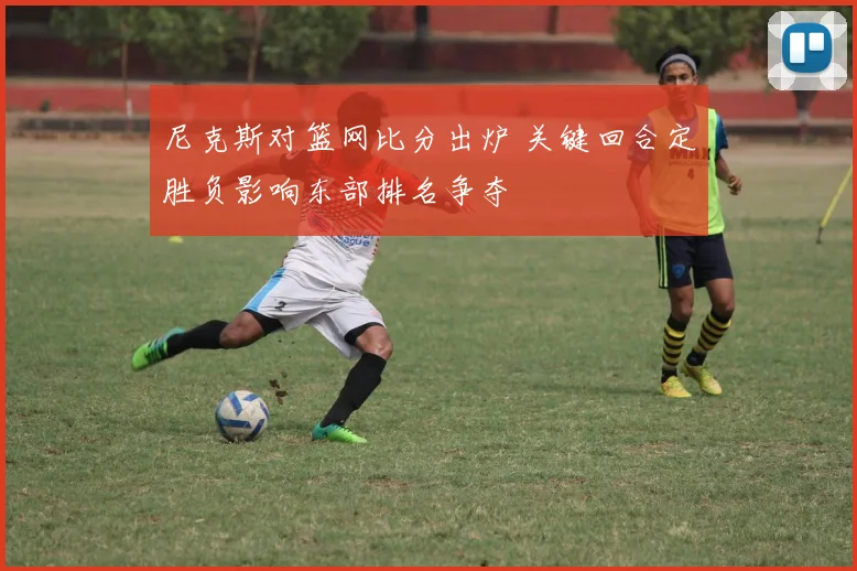 尼克斯对篮网比分出炉 关键回合定胜负影响东部排名争夺