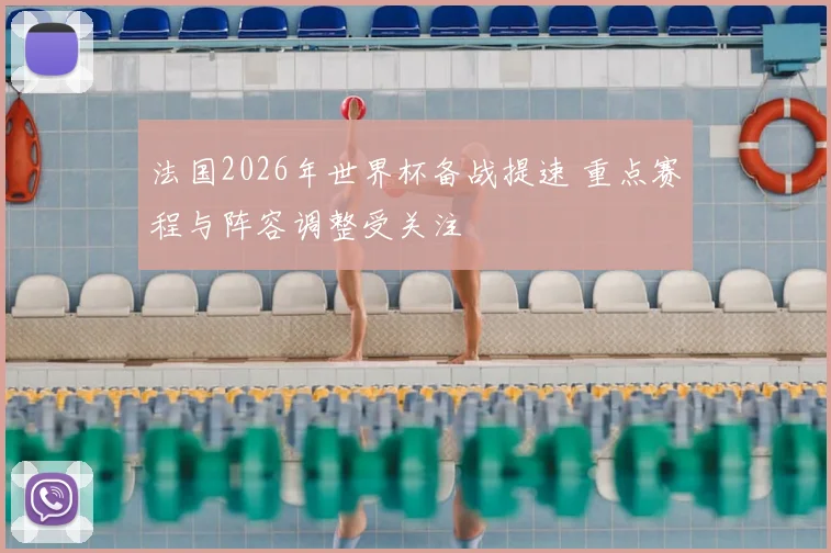 法国2026年世界杯备战提速 重点赛程与阵容调整受关注