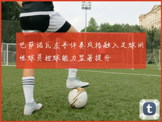巴萨诺瓦左手伴奏风格融入足球训练球员控球能力显著提升