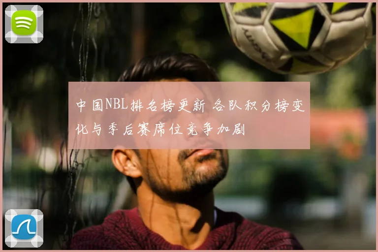 中国NBL排名榜更新 各队积分榜变化与季后赛席位竞争加剧